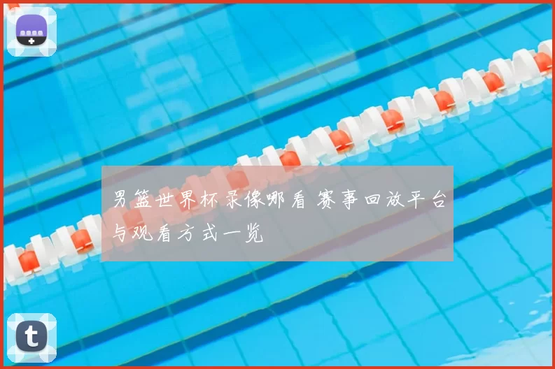 男篮世界杯录像哪看 赛事回放平台与观看方式一览