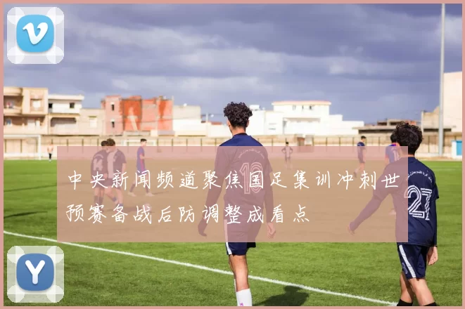 中央新闻频道聚焦国足集训冲刺世预赛备战后防调整成看点